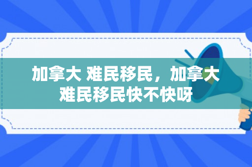 加拿大 难民移民，加拿大难民移民快不快呀