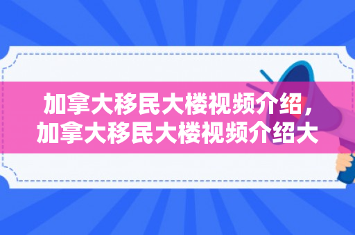加拿大移民大楼视频介绍，加拿大移民大楼视频介绍大全