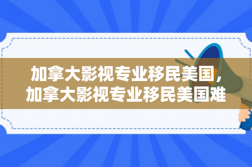加拿大影视专业移民美国，加拿大影视专业移民美国难吗