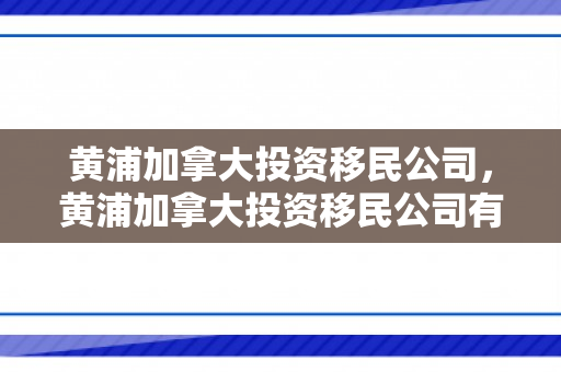 黄浦加拿大投资移民公司，黄浦加拿大投资移民公司有哪些