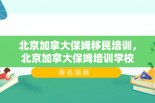 北京加拿大保姆移民培训，北京加拿大保姆培训学校