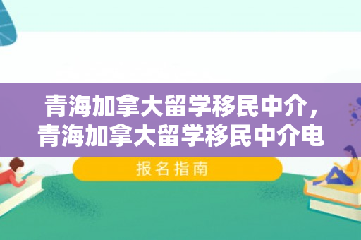 青海加拿大留学移民中介，青海加拿大留学移民中介电话