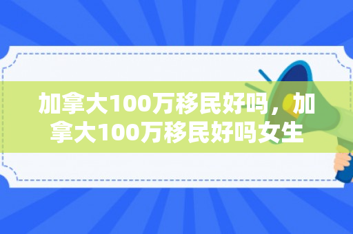 加拿大100万移民好吗，加拿大100万移民好吗女生