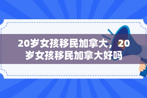 20岁女孩移民加拿大，20岁女孩移民加拿大好吗