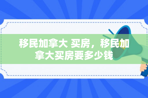 移民加拿大 买房，移民加拿大买房要多少钱