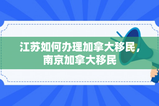 江苏如何办理加拿大移民，南京加拿大移民