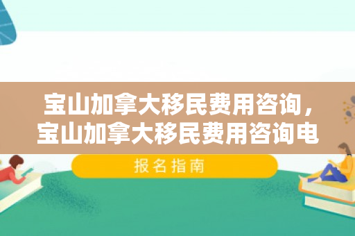 宝山加拿大移民费用咨询，宝山加拿大移民费用咨询电话