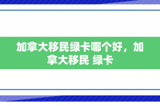 加拿大移民绿卡哪个好，加拿大移民 绿卡
