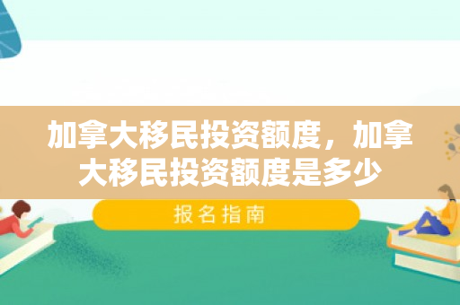 加拿大移民投资额度，加拿大移民投资额度是多少