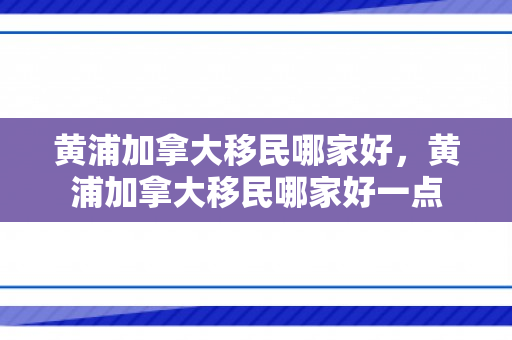 黄浦加拿大移民哪家好，黄浦加拿大移民哪家好一点