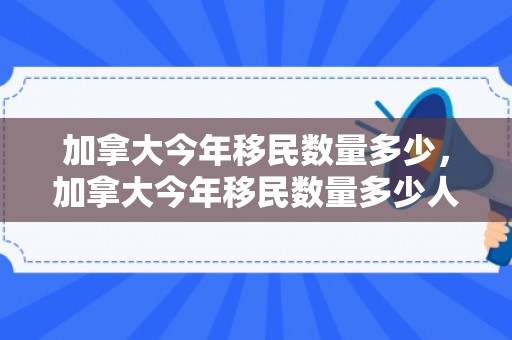 加拿大今年移民数量多少，加拿大今年移民数量多少人