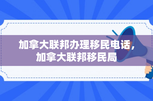加拿大联邦办理移民电话，加拿大联邦移民局