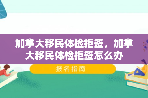 加拿大移民体检拒签，加拿大移民体检拒签怎么办