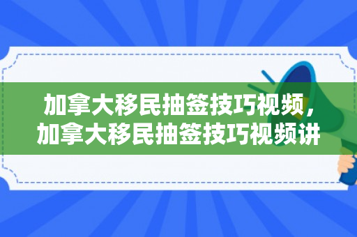 加拿大移民抽签技巧视频，加拿大移民抽签技巧视频讲解
