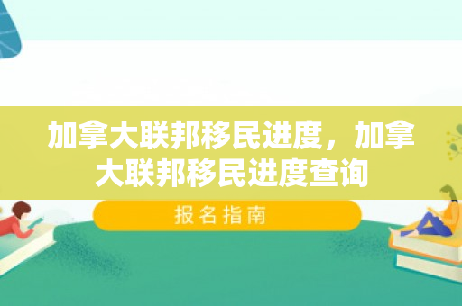 加拿大联邦移民进度，加拿大联邦移民进度查询