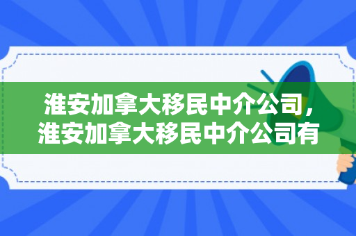淮安加拿大移民中介公司，淮安加拿大移民中介公司有哪些