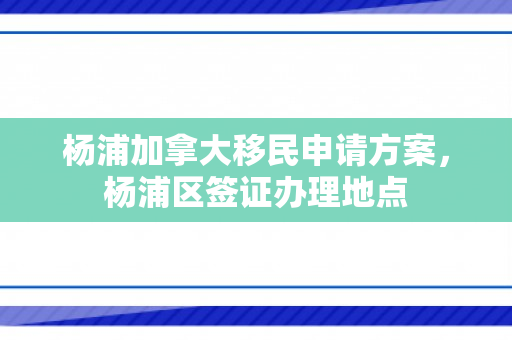 杨浦加拿大移民申请方案，杨浦区签证办理地点