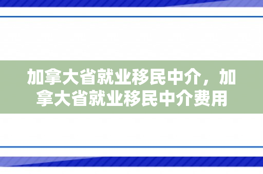加拿大省就业移民中介，加拿大省就业移民中介费用