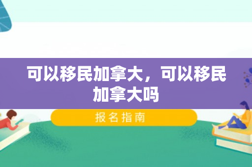 可以移民加拿大，可以移民加拿大吗