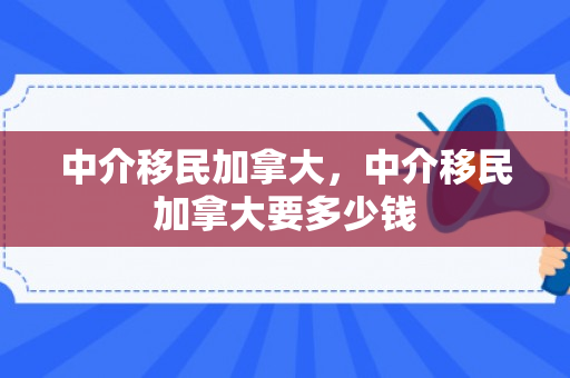 中介移民加拿大，中介移民加拿大要多少钱