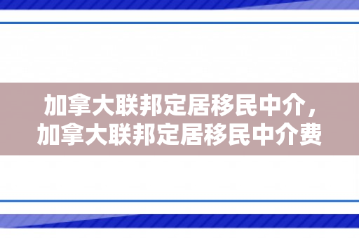 加拿大联邦定居移民中介，加拿大联邦定居移民中介费多少