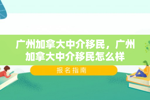 广州加拿大中介移民，广州加拿大中介移民怎么样