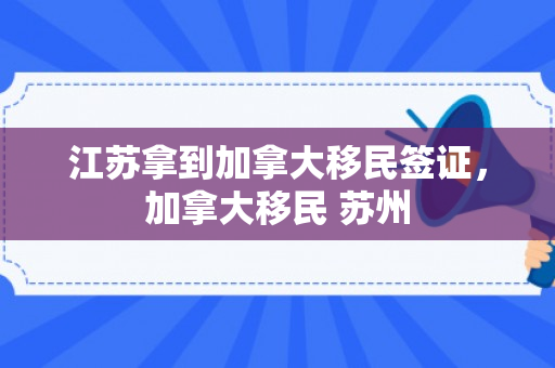 江苏拿到加拿大移民签证，加拿大移民 苏州