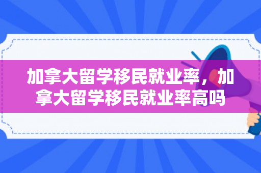 加拿大留学移民就业率，加拿大留学移民就业率高吗
