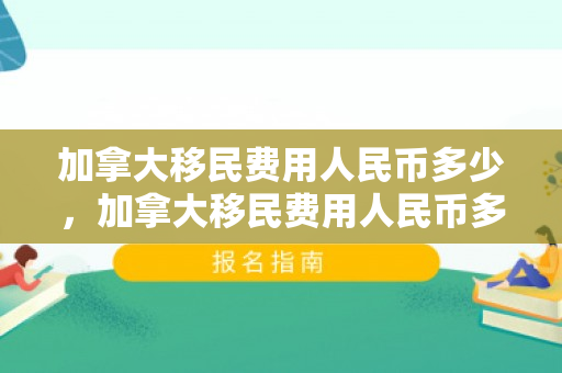 加拿大移民费用人民币多少，加拿大移民费用人民币多少，全面解读加拿大移民的财务投入