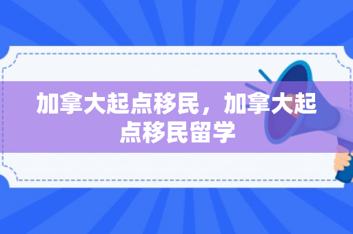 加拿大起点移民，加拿大起点移民留学