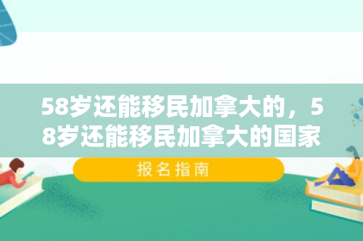 58岁还能移民加拿大的，58岁还能移民加拿大的国家吗