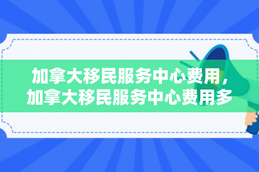 加拿大移民服务中心费用，加拿大移民服务中心费用多少
