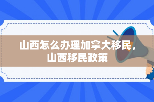 山西怎么办理加拿大移民，山西移民政策