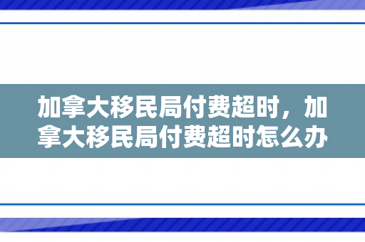 加拿大移民局付费超时，加拿大移民局付费超时怎么办
