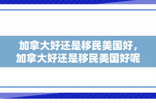 加拿大好还是移民美国好，加拿大好还是移民美国好呢