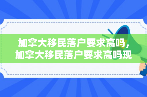 加拿大移民落户要求高吗，加拿大移民落户要求高吗现在