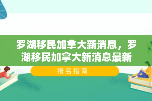 罗湖移民加拿大新消息，罗湖移民加拿大新消息最新