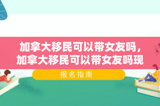 加拿大移民可以带女友吗，加拿大移民可以带女友吗现在