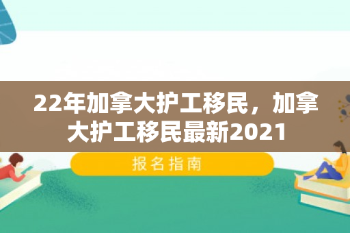 22年加拿大护工移民，加拿大护工移民最新2021