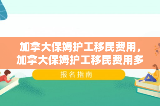 加拿大保姆护工移民费用，加拿大保姆护工移民费用多少