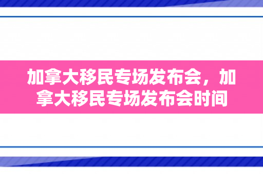 加拿大移民专场发布会，加拿大移民专场发布会时间