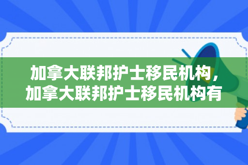 加拿大联邦护士移民机构，加拿大联邦护士移民机构有哪些