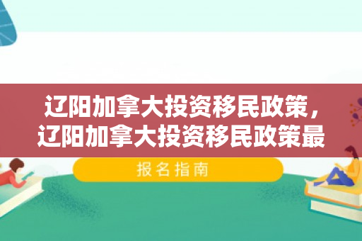 辽阳加拿大投资移民政策，辽阳加拿大投资移民政策最新