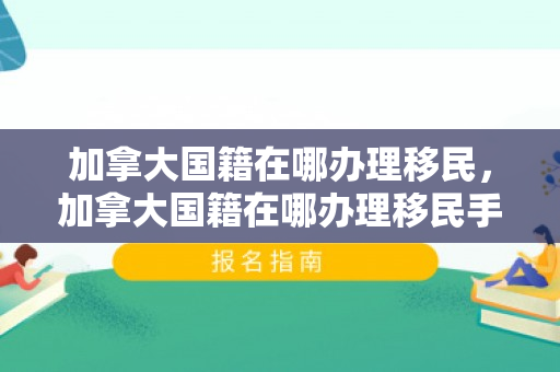 加拿大国籍在哪办理移民，加拿大国籍在哪办理移民手续