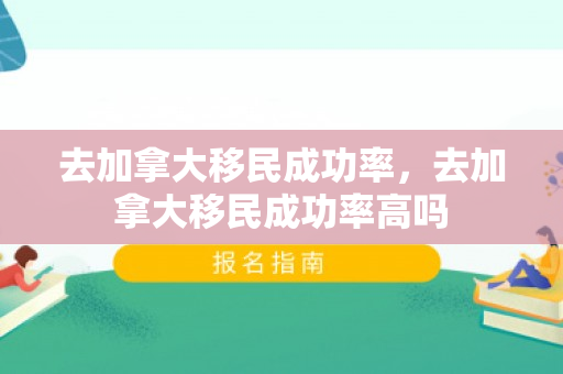 去加拿大移民成功率，去加拿大移民成功率高吗