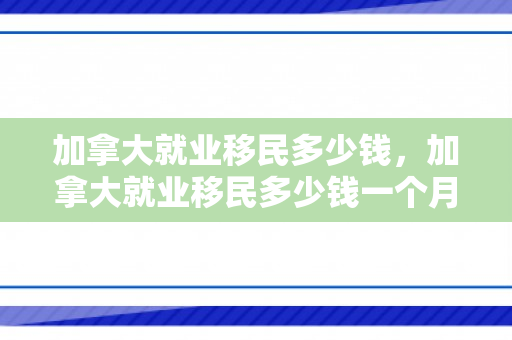 加拿大就业移民多少钱，加拿大就业移民多少钱一个月