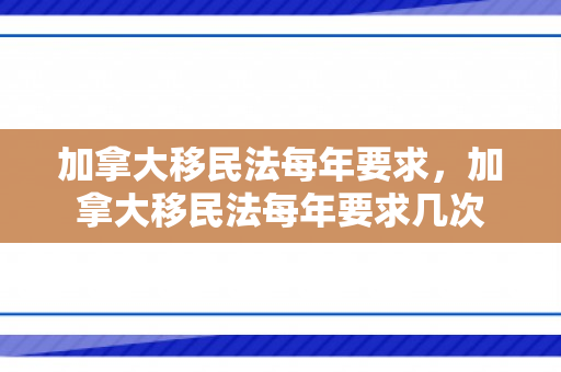 加拿大移民法每年要求，加拿大移民法每年要求几次