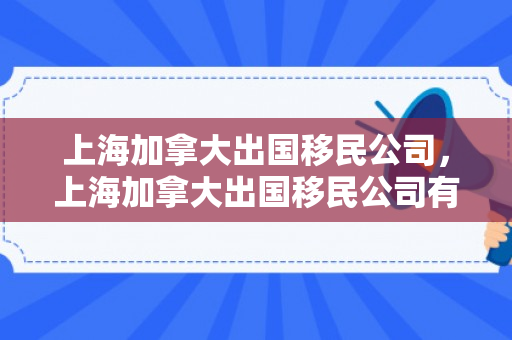 上海加拿大出国移民公司，上海加拿大出国移民公司有哪些