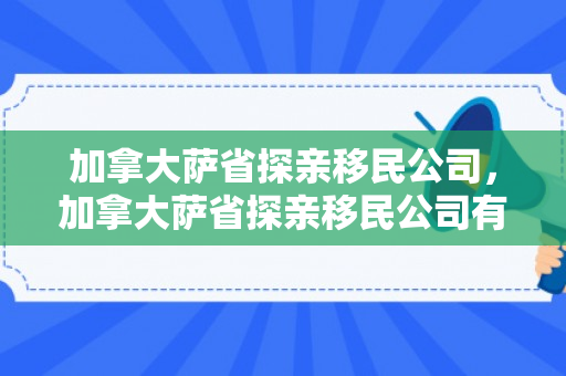 加拿大萨省探亲移民公司，加拿大萨省探亲移民公司有哪些