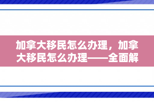 加拿大移民怎么办理，加拿大移民怎么办理——全面解析移民加拿大的步骤与要点
